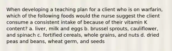 When developing a teaching plan for a client who is on warfarin, which of the following foods would the nurse suggest the client consume a consistent intake of because of their vitamin K content? a. liver, milk and eggs b. brussel sprouts, cauliflower, and spinach c. fortified cereals, whole grains, and nuts d. dried peas and beans, wheat germ, and seeds