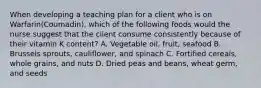 When developing a teaching plan for a client who is on Warfarin(Coumadin), which of the following foods would the nurse suggest that the client consume consistently because of their vitamin K content? A. Vegetable oil, fruit, seafood B. Brussels sprouts, cauliflower, and spinach C. Fortified cereals, whole grains, and nuts D. Dried peas and beans, wheat germ, and seeds