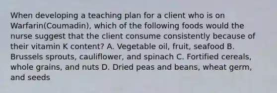 When developing a teaching plan for a client who is on Warfarin(Coumadin), which of the following foods would the nurse suggest that the client consume consistently because of their vitamin K content? A. Vegetable oil, fruit, seafood B. Brussels sprouts, cauliflower, and spinach C. Fortified cereals, whole grains, and nuts D. Dried peas and beans, wheat germ, and seeds