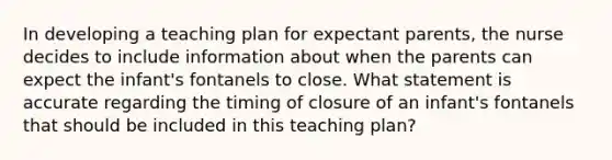 In developing a teaching plan for expectant parents, the nurse decides to include information about when the parents can expect the infant's fontanels to close. What statement is accurate regarding the timing of closure of an infant's fontanels that should be included in this teaching plan?