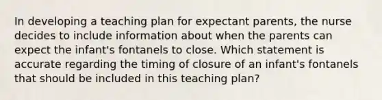 In developing a teaching plan for expectant parents, the nurse decides to include information about when the parents can expect the infant's fontanels to close. Which statement is accurate regarding the timing of closure of an infant's fontanels that should be included in this teaching plan?