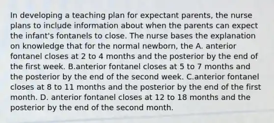 In developing a teaching plan for expectant parents, the nurse plans to include information about when the parents can expect the infant's fontanels to close. The nurse bases the explanation on knowledge that for the normal newborn, the A. anterior fontanel closes at 2 to 4 months and the posterior by the end of the first week. B.anterior fontanel closes at 5 to 7 months and the posterior by the end of the second week. C.anterior fontanel closes at 8 to 11 months and the posterior by the end of the first month. D. anterior fontanel closes at 12 to 18 months and the posterior by the end of the second month.