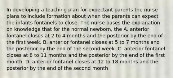 In developing a teaching plan for expectant parents the nurse plans to include formation about when the parents can expect the infants fontanels to close. The nurse bases the explanation on knowledge that for the normal newborn, the A. anterior fontanel closes at 2 to 4 months and the posterior by the end of the first week. B. anterior fontanel closes at 5 to 7 months and the posterior by the end of the second week. C. anterior fontanel closes at 8 to 11 months and the posterior by the end of the first month. D. anterior fontanel closes at 12 to 18 months and the posterior by the end of the second month