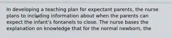 In developing a teaching plan for expectant parents, the nurse plans to including information about when the parents can expect the infant's fontanels to close. The nurse bases the explanation on knowledge that for the normal newborn, the