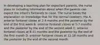 In developing a teaching plan for expectant parents, the nurse plans to including information about when the parents can expect the infant's fontanels to close. The nurse bases the explanation on knowledge that for the normal newborn, the A. anterior fontanel closes at 2-4 months and the posterior by the end of the first week B. anterior fontanel closes at 5-7 months and the posterior by the end of the second week C. anterior fontanel closes at 8-11 months and the posterior by the end of the first month D. anterior fontanel closes at 12-18 months and the posterior by the end of the second month.