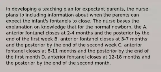 In developing a teaching plan for expectant parents, the nurse plans to including information about when the parents can expect the infant's fontanels to close. The nurse bases the explanation on knowledge that for the normal newborn, the A. anterior fontanel closes at 2-4 months and the posterior by the end of the first week B. anterior fontanel closes at 5-7 months and the posterior by the end of the second week C. anterior fontanel closes at 8-11 months and the posterior by the end of the first month D. anterior fontanel closes at 12-18 months and the posterior by the end of the second month.