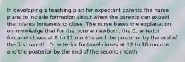 In developing a teaching plan for expectant parents the nurse plans to include formation about when the parents can expect the infants fontanels to close. The nurse bases the explanation on knowledge that for the normal newborn, the C. anterior fontanel closes at 8 to 11 months and the posterior by the end of the first month. D. anterior fontanel closes at 12 to 18 months and the posterior by the end of the second month