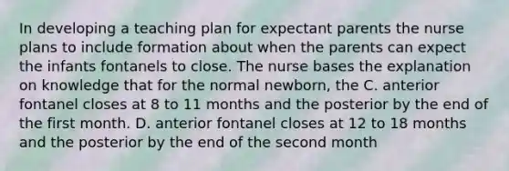 In developing a teaching plan for expectant parents the nurse plans to include formation about when the parents can expect the infants fontanels to close. The nurse bases the explanation on knowledge that for the normal newborn, the C. anterior fontanel closes at 8 to 11 months and the posterior by the end of the first month. D. anterior fontanel closes at 12 to 18 months and the posterior by the end of the second month