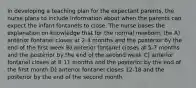 In developing a teaching plan for the expectant parents, the nurse plans to include information about when the parents can expect the infant fontanels to close. The nurse bases the explanation on knowledge that for the normal newborn, the A) anterior fontanel closes at 2-4 months and the posterior by the end of the first week B) anterior fontanel closes at 5-7 months and the posterior by the end of the second week C) anterior fontanel closes at 8-11 months and the posterior by the end of the first month D) anterior fontanel closes 12-18 and the posterior by the end of the second month