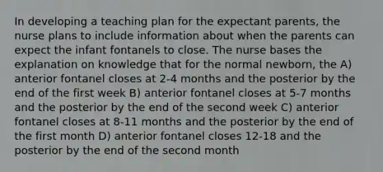 In developing a teaching plan for the expectant parents, the nurse plans to include information about when the parents can expect the infant fontanels to close. The nurse bases the explanation on knowledge that for the normal newborn, the A) anterior fontanel closes at 2-4 months and the posterior by the end of the first week B) anterior fontanel closes at 5-7 months and the posterior by the end of the second week C) anterior fontanel closes at 8-11 months and the posterior by the end of the first month D) anterior fontanel closes 12-18 and the posterior by the end of the second month