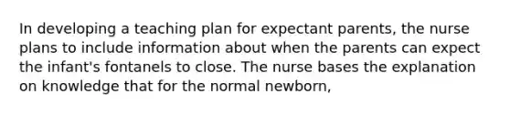 In developing a teaching plan for expectant parents, the nurse plans to include information about when the parents can expect the infant's fontanels to close. The nurse bases the explanation on knowledge that for the normal newborn,