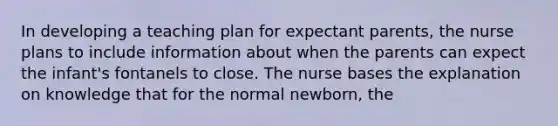 In developing a teaching plan for expectant parents, the nurse plans to include information about when the parents can expect the infant's fontanels to close. The nurse bases the explanation on knowledge that for the normal newborn, the