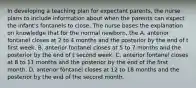 In developing a teaching plan for expectant parents, the nurse plans to include information about when the parents can expect the infant's fontanels to close. The nurse bases the explanation on knowledge that for the normal newborn, the A. anterior fontanel closes at 2 to 4 months and the posterior by the end of t first week. B. anterior fontanel closes at 5 to 7 months and the posterior by the end of t second week. C. anterior fontanel closes at 8 to 11 months and the posterior by the end of the first month. D. anterior fontanel closes at 12 to 18 months and the posterior by the end of the second month.