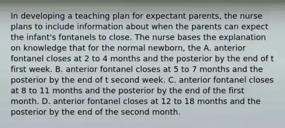 In developing a teaching plan for expectant parents, the nurse plans to include information about when the parents can expect the infant's fontanels to close. The nurse bases the explanation on knowledge that for the normal newborn, the A. anterior fontanel closes at 2 to 4 months and the posterior by the end of t first week. B. anterior fontanel closes at 5 to 7 months and the posterior by the end of t second week. C. anterior fontanel closes at 8 to 11 months and the posterior by the end of the first month. D. anterior fontanel closes at 12 to 18 months and the posterior by the end of the second month.