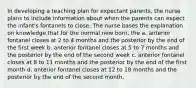 In developing a teaching plan for expectant parents, the nurse plans to include information about when the parents can expect the infant's fontanels to close. The nurse bases the explanation on knowledge that for the normal new born, the a. anterior fontanel closes at 2 to 4 months and the posterior by the end of the first week b. anterior fontanel closes at 5 to 7 months and the posterior by the end of the second week c. anterior fontanel closes at 8 to 11 months and the posterior by the end of the first month d. anterior fontanel closes at 12 to 18 months and the posterior by the end of the second month.