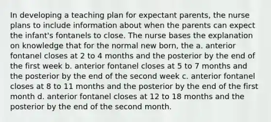 In developing a teaching plan for expectant parents, the nurse plans to include information about when the parents can expect the infant's fontanels to close. The nurse bases the explanation on knowledge that for the normal new born, the a. anterior fontanel closes at 2 to 4 months and the posterior by the end of the first week b. anterior fontanel closes at 5 to 7 months and the posterior by the end of the second week c. anterior fontanel closes at 8 to 11 months and the posterior by the end of the first month d. anterior fontanel closes at 12 to 18 months and the posterior by the end of the second month.