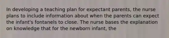 In developing a teaching plan for expectant parents, the nurse plans to include information about when the parents can expect the infant's fontanels to close. The nurse bases the explanation on knowledge that for the newborn infant, the