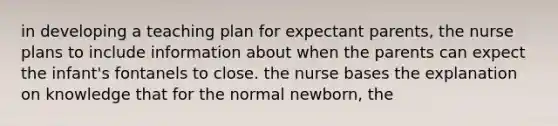 in developing a teaching plan for expectant parents, the nurse plans to include information about when the parents can expect the infant's fontanels to close. the nurse bases the explanation on knowledge that for the normal newborn, the