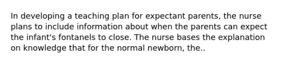 In developing a teaching plan for expectant parents, the nurse plans to include information about when the parents can expect the infant's fontanels to close. The nurse bases the explanation on knowledge that for the normal newborn, the..