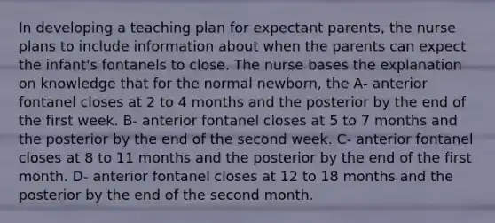 In developing a teaching plan for expectant parents, the nurse plans to include information about when the parents can expect the infant's fontanels to close. The nurse bases the explanation on knowledge that for the normal newborn, the A- anterior fontanel closes at 2 to 4 months and the posterior by the end of the first week. B- anterior fontanel closes at 5 to 7 months and the posterior by the end of the second week. C- anterior fontanel closes at 8 to 11 months and the posterior by the end of the first month. D- anterior fontanel closes at 12 to 18 months and the posterior by the end of the second month.