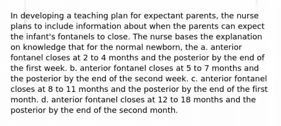 In developing a teaching plan for expectant parents, the nurse plans to include information about when the parents can expect the infant's fontanels to close. The nurse bases the explanation on knowledge that for the normal newborn, the a. anterior fontanel closes at 2 to 4 months and the posterior by the end of the first week. b. anterior fontanel closes at 5 to 7 months and the posterior by the end of the second week. c. anterior fontanel closes at 8 to 11 months and the posterior by the end of the first month. d. anterior fontanel closes at 12 to 18 months and the posterior by the end of the second month.