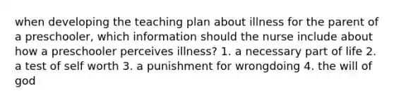 when developing the teaching plan about illness for the parent of a preschooler, which information should the nurse include about how a preschooler perceives illness? 1. a necessary part of life 2. a test of self worth 3. a punishment for wrongdoing 4. the will of god