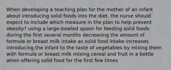 When developing a teaching plan for the mother of an infant about introducing solid foods into the diet, the nurse should expect to include which measure in the plan to help prevent obesity? using a large-bowled spoon for feeding solid foods during the first several months decreasing the amount of formula or breast milk intake as solid food intake increases introducing the infant to the taste of vegetables by mixing them with formula or breast milk mixing cereal and fruit in a bottle when offering solid food for the first few times