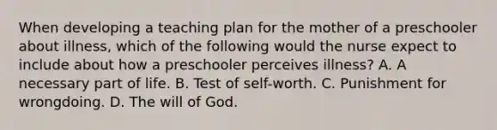 When developing a teaching plan for the mother of a preschooler about illness, which of the following would the nurse expect to include about how a preschooler perceives illness? A. A necessary part of life. B. Test of self-worth. C. Punishment for wrongdoing. D. The will of God.