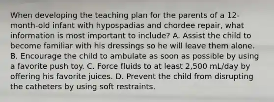 When developing the teaching plan for the parents of a 12-month-old infant with hypospadias and chordee repair, what information is most important to include? A. Assist the child to become familiar with his dressings so he will leave them alone. B. Encourage the child to ambulate as soon as possible by using a favorite push toy. C. Force fluids to at least 2,500 mL/day by offering his favorite juices. D. Prevent the child from disrupting the catheters by using soft restraints.