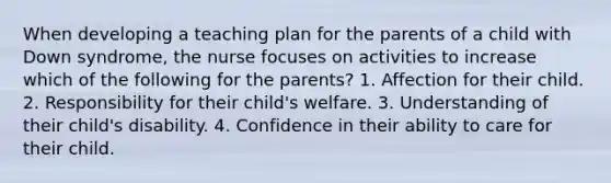 When developing a teaching plan for the parents of a child with Down syndrome, the nurse focuses on activities to increase which of the following for the parents? 1. Affection for their child. 2. Responsibility for their child's welfare. 3. Understanding of their child's disability. 4. Confidence in their ability to care for their child.