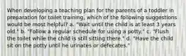 When developing a teaching plan for the parents of a toddler in preparation for toilet training, which of the following suggestions would be most helpful? a. "Wait until the child is at least 3 years old." b. "Follow a regular schedule for using a potty." c. "Flush the toilet while the child is still sitting there." d. "Have the child sit on the potty until he urinates or defecates."