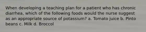 When developing a teaching plan for a patient who has chronic diarrhea, which of the following foods would the nurse suggest as an appropriate source of potassium? a. Tomato juice b. Pinto beans c. Milk d. Broccol