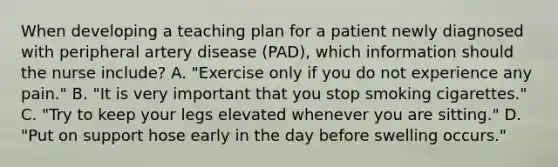 When developing a teaching plan for a patient newly diagnosed with peripheral artery disease (PAD), which information should the nurse include? A. "Exercise only if you do not experience any pain." B. "It is very important that you stop smoking cigarettes." C. "Try to keep your legs elevated whenever you are sitting." D. "Put on support hose early in the day before swelling occurs."