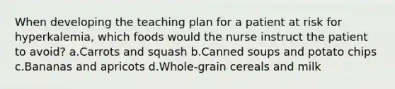 When developing the teaching plan for a patient at risk for hyperkalemia, which foods would the nurse instruct the patient to avoid? a.Carrots and squash b.Canned soups and potato chips c.Bananas and apricots d.Whole-grain cereals and milk