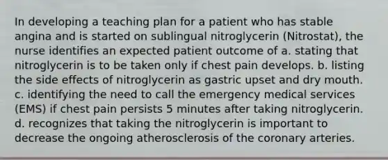 In developing a teaching plan for a patient who has stable angina and is started on sublingual nitroglycerin (Nitrostat), the nurse identifies an expected patient outcome of a. stating that nitroglycerin is to be taken only if chest pain develops. b. listing the side effects of nitroglycerin as gastric upset and dry mouth. c. identifying the need to call the emergency medical services (EMS) if chest pain persists 5 minutes after taking nitroglycerin. d. recognizes that taking the nitroglycerin is important to decrease the ongoing atherosclerosis of the coronary arteries.