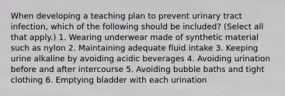 When developing a teaching plan to prevent urinary tract infection, which of the following should be included? (Select all that apply.) 1. Wearing underwear made of synthetic material such as nylon 2. Maintaining adequate fluid intake 3. Keeping urine alkaline by avoiding acidic beverages 4. Avoiding urination before and after intercourse 5. Avoiding bubble baths and tight clothing 6. Emptying bladder with each urination