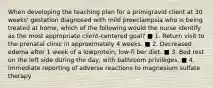 When developing the teaching plan for a primigravid client at 30 weeks' gestation diagnosed with mild preeclampsia who is being treated at home, which of the following would the nurse identify as the most appropriate client-centered goal? ■ 1. Return visit to the prenatal clinic in approximately 4 weeks. ■ 2. Decreased edema after 1 week of a lowprotein, low-fi ber diet. ■ 3. Bed rest on the left side during the day, with bathroom privileges. ■ 4. Immediate reporting of adverse reactions to magnesium sulfate therapy