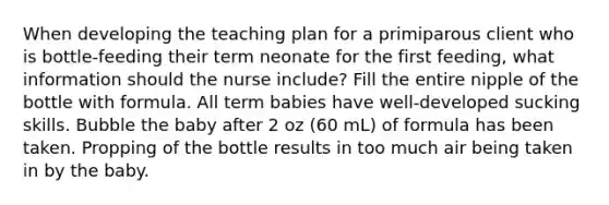 When developing the teaching plan for a primiparous client who is bottle-feeding their term neonate for the first feeding, what information should the nurse include? Fill the entire nipple of the bottle with formula. All term babies have well-developed sucking skills. Bubble the baby after 2 oz (60 mL) of formula has been taken. Propping of the bottle results in too much air being taken in by the baby.