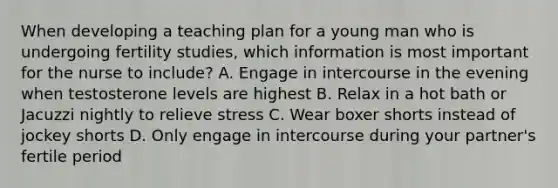 When developing a teaching plan for a young man who is undergoing fertility studies, which information is most important for the nurse to include? A. Engage in intercourse in the evening when testosterone levels are highest B. Relax in a hot bath or Jacuzzi nightly to relieve stress C. Wear boxer shorts instead of jockey shorts D. Only engage in intercourse during your partner's fertile period