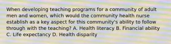 When developing teaching programs for a community of adult men and women, which would the community health nurse establish as a key aspect for this community's ability to follow through with the teaching? A. Health literacy B. Financial ability C. Life expectancy D. Health disparity