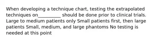 When developing a technique chart, testing the extrapolated techniques on__________ should be done prior to clinical trials. Large to medium patients only Small patients first, then large patients Small, medium, and large phantoms No testing is needed at this point