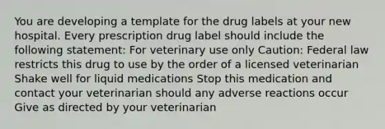 You are developing a template for the drug labels at your new hospital. Every prescription drug label should include the following statement: For veterinary use only Caution: Federal law restricts this drug to use by the order of a licensed veterinarian Shake well for liquid medications Stop this medication and contact your veterinarian should any adverse reactions occur Give as directed by your veterinarian