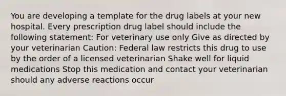 You are developing a template for the drug labels at your new hospital. Every prescription drug label should include the following statement: For veterinary use only Give as directed by your veterinarian Caution: Federal law restricts this drug to use by the order of a licensed veterinarian Shake well for liquid medications Stop this medication and contact your veterinarian should any adverse reactions occur