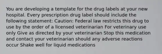 You are developing a template for the drug labels at your new hospital. Every prescription drug label should include the following statement: Caution: Federal law restricts this drug to use by the order of a licensed veterinarian For veterinary use only Give as directed by your veterinarian Stop this medication and contact your veterinarian should any adverse reactions occur Shake well for liquid medications