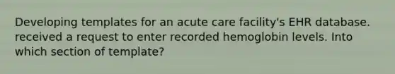 Developing templates for an acute care facility's EHR database. received a request to enter recorded hemoglobin levels. Into which section of template?