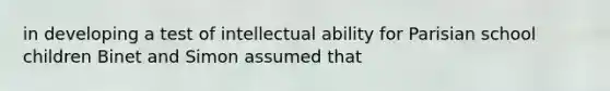 in developing a test of intellectual ability for Parisian school children Binet and Simon assumed that