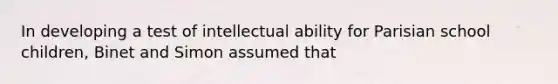 In developing a test of intellectual ability for Parisian school children, Binet and Simon assumed that