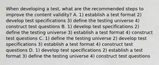 When developing a test, what are the recommended steps to improve the content validity? A. 1) establish a test format 2) develop test specifications 3) define the testing universe 4) construct test questions B. 1) develop test specifications 2) define the testing universe 3) establish a test format 4) construct test questions C. 1) define the testing universe 2) develop test specifications 3) establish a test format 4) construct test questions D. 1) develop test specifications 2) establish a test format 3) define the testing universe 4) construct test questions