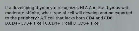 If a developing thymocyte recognizes HLA-A in the thymus with moderate affinity, what type of cell will develop and be exported to the periphery? A.T cell that lacks both CD4 and CD8 B.CD4+CD8+ T cell C.CD4+ T cell D.CD8+ T cell