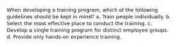 When developing a training program, which of the following guidelines should be kept in mind? a. Train people individually. b. Select the most effective place to conduct the training. c. Develop a single training program for distinct employee groups. d. Provide only hands-on experience training.